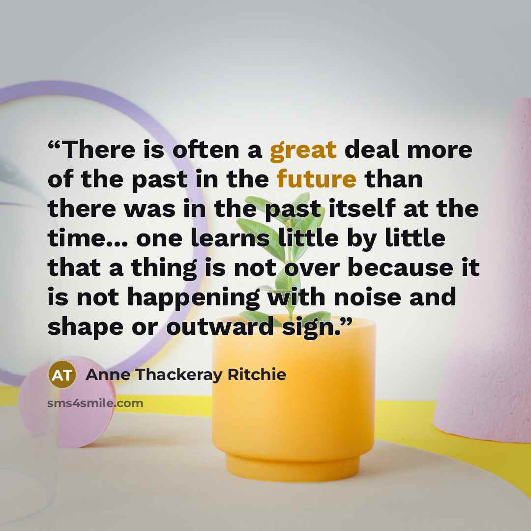 “There is often a great deal more of the past in the future than there was in the past itself at the time... one learns little by little that a thing is not over because it is not happening with noise and shape or outward sign.” quote by Anne Thackeray Ritchie