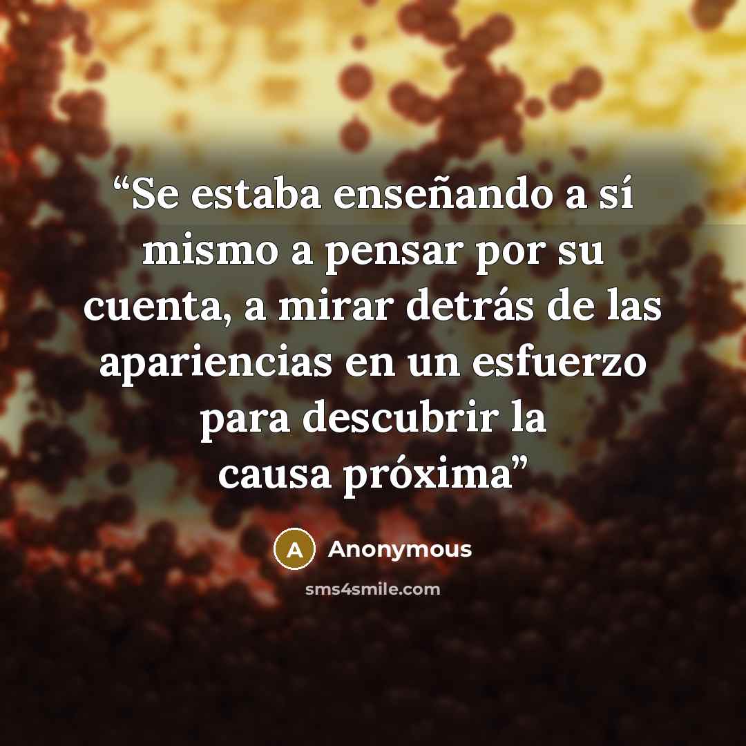 “Se estaba enseñando a sí mismo a pensar por su cuenta, a mirar detrás de las apariencias en un esfuerzo para descubrir la causa próxima” quote by Anonymous