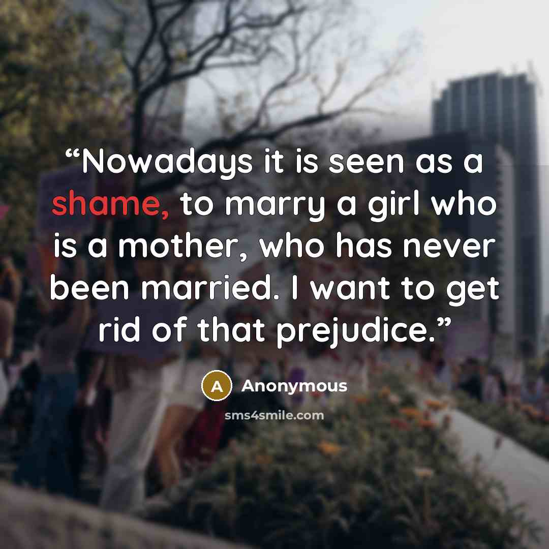 “Nowadays it is seen as a shame, to marry a girl who is a mother, who has never been married. I want to get rid of that prejudice.” quote by Anonymous