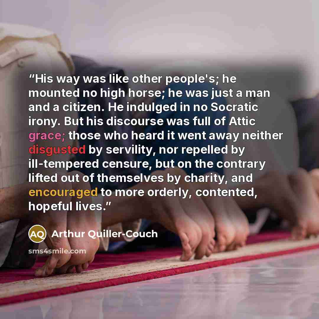 “His way was like other people's; he mounted no high horse; he was just a man and a citizen. He indulged in no Socratic irony. But his discourse was full of Attic grace; those who heard it went away neither disgusted by servility, nor repelled by ill-tempered censure, but on the contrary lifted out…” quote by Arthur Quiller-Couch