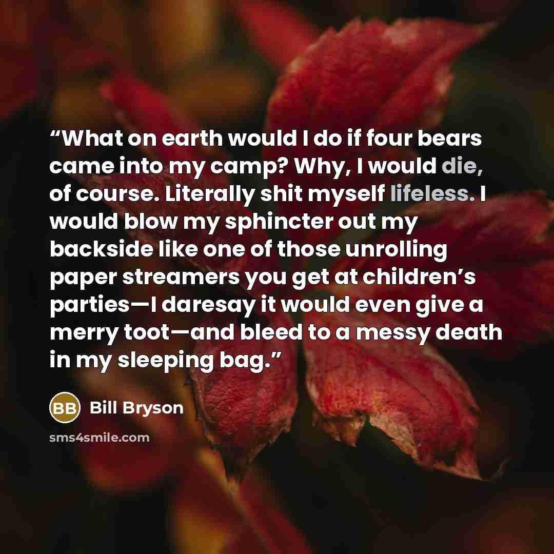 “What on earth would I do if four bears came into my camp? Why, I would die, of course. Literally shit myself lifeless. I would blow my sphincter out my backside like one of those unrolling paper streamers you get at children’s parties—I daresay it would even give a merry toot—and bleed to a messy…” quote by Bill Bryson