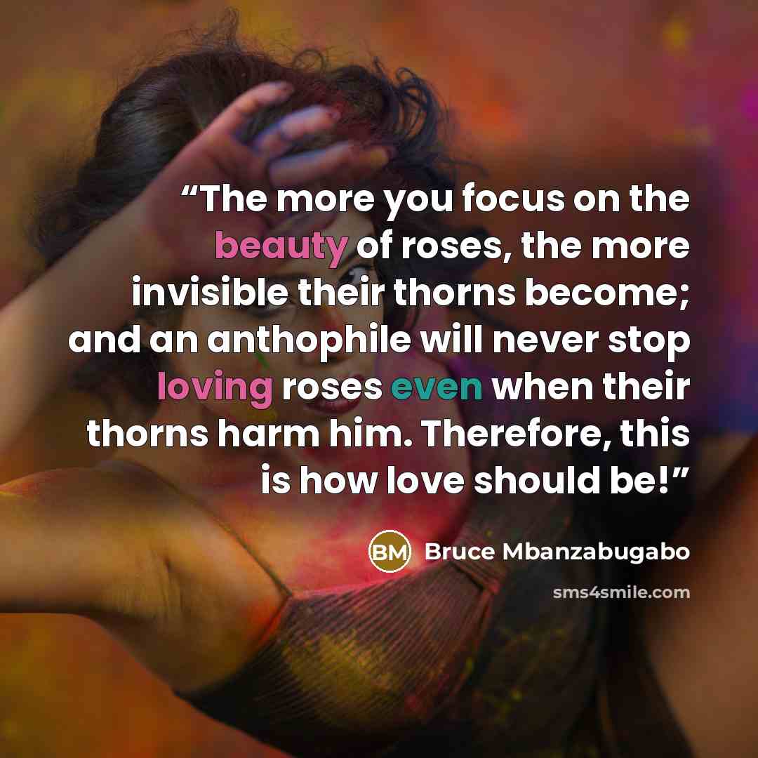 “The more you focus on the beauty of roses, the more invisible their thorns become; and an anthophile will never stop loving roses even when their thorns harm him. Therefore, this is how love should be!” quote by Bruce Mbanzabugabo