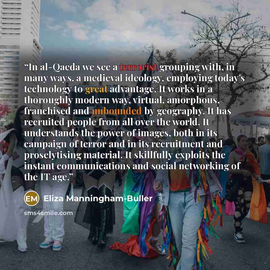 “In al-Qaeda we see a terrorist grouping with, in many ways, a medieval ideology, employing today's technology to great advantage. It works in a thoroughly modern way, virtual, amorphous, franchised and unbounded by geography. It has recruited people from all over the world. It understands the…” quote by Eliza Manningham-Buller