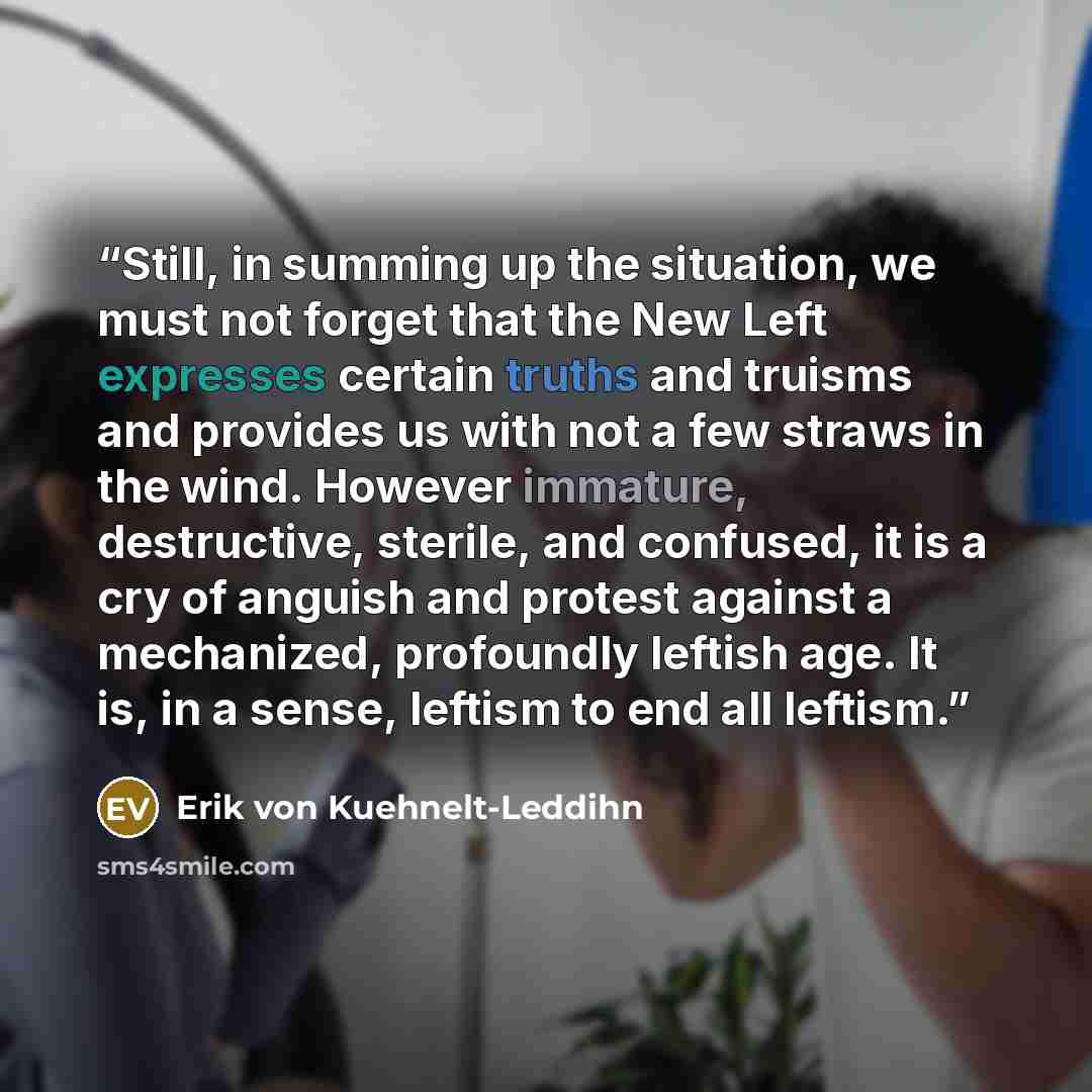 “Still, in summing up the situation, we must not forget that the New Left expresses certain truths and truisms and provides us with not a few straws in the wind. However immature, destructive, sterile, and confused, it is a cry of anguish and protest against a mechanized, profoundly leftish age. It…” quote by Erik von Kuehnelt-Leddihn