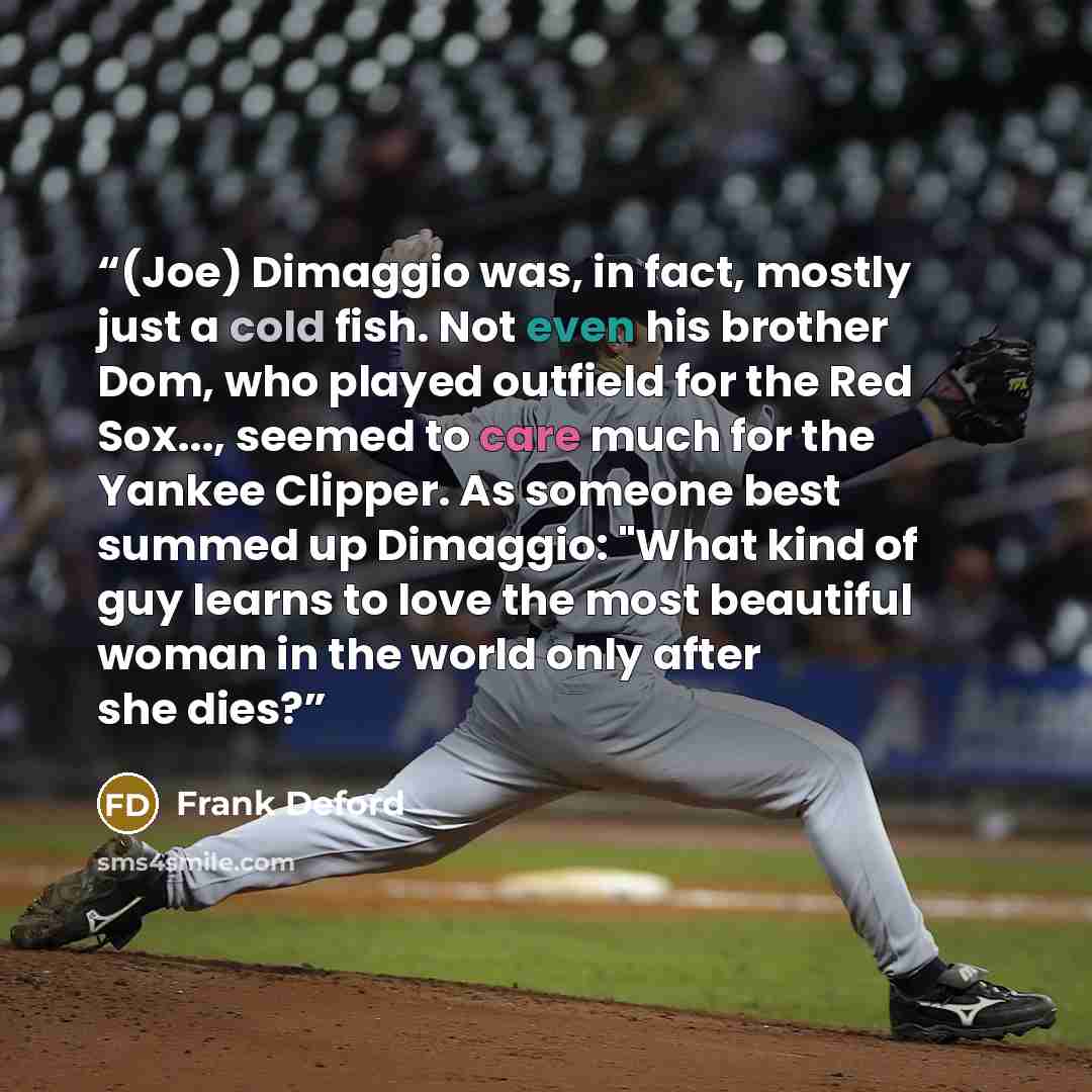“(Joe) Dimaggio was, in fact, mostly just a cold fish. Not even his brother Dom, who played outfield for the Red Sox..., seemed to care much for the Yankee Clipper. As someone best summed up Dimaggio: "What kind of guy learns to love the most beautiful woman in the world only after she dies?” quote by Frank Deford