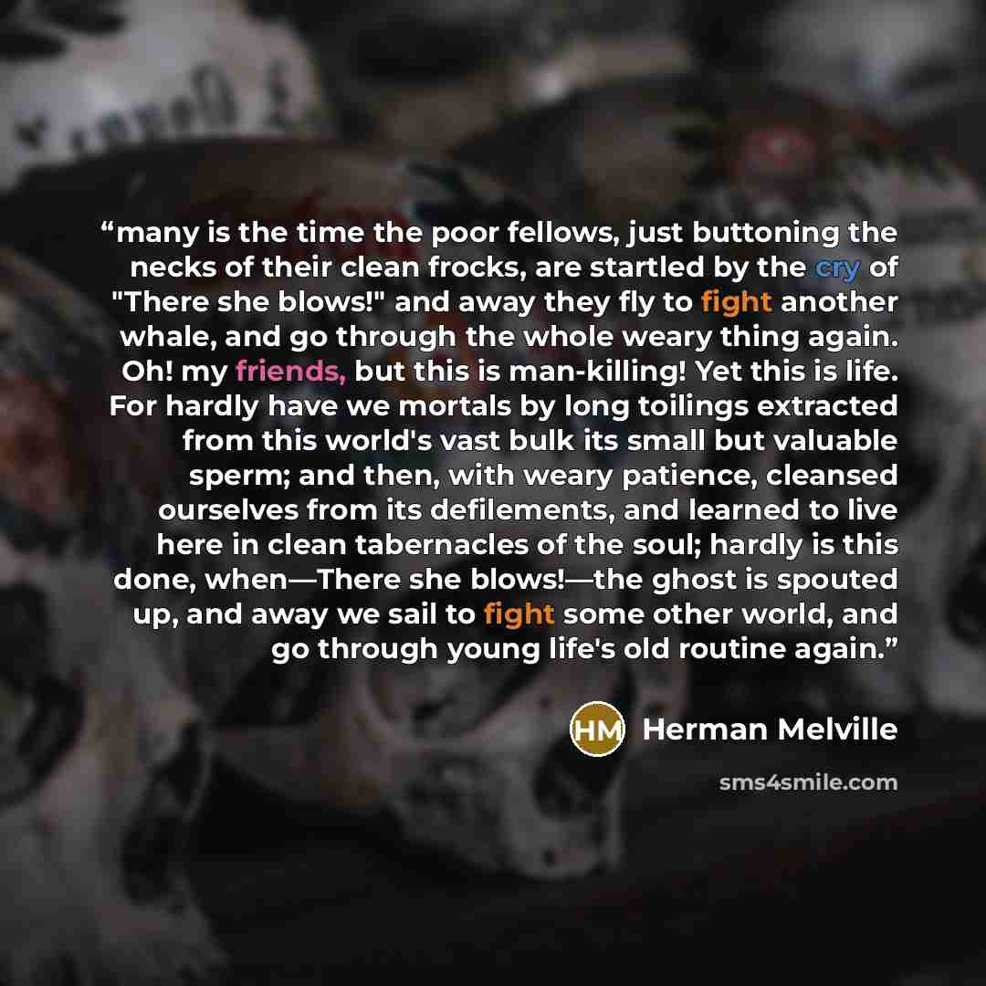 “many is the time the poor fellows, just buttoning the necks of their clean frocks, are startled by the cry of "There she blows!" and away they fly to fight another whale, and go through the whole weary thing again. Oh! my friends, but this is man-killing! Yet this is life. For hardly have we…” quote by Herman Melville