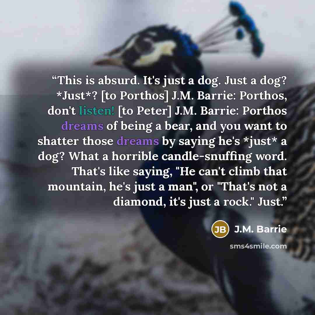 “This is absurd. It's just a dog. Just a dog? *Just*? [to Porthos] J.M. Barrie: Porthos, don't listen! [to Peter] J.M. Barrie: Porthos dreams of being a bear, and you want to shatter those dreams by saying he's *just* a dog? What a horrible candle-snuffing word. That's like saying, "He can't climb…” quote by J.M. Barrie