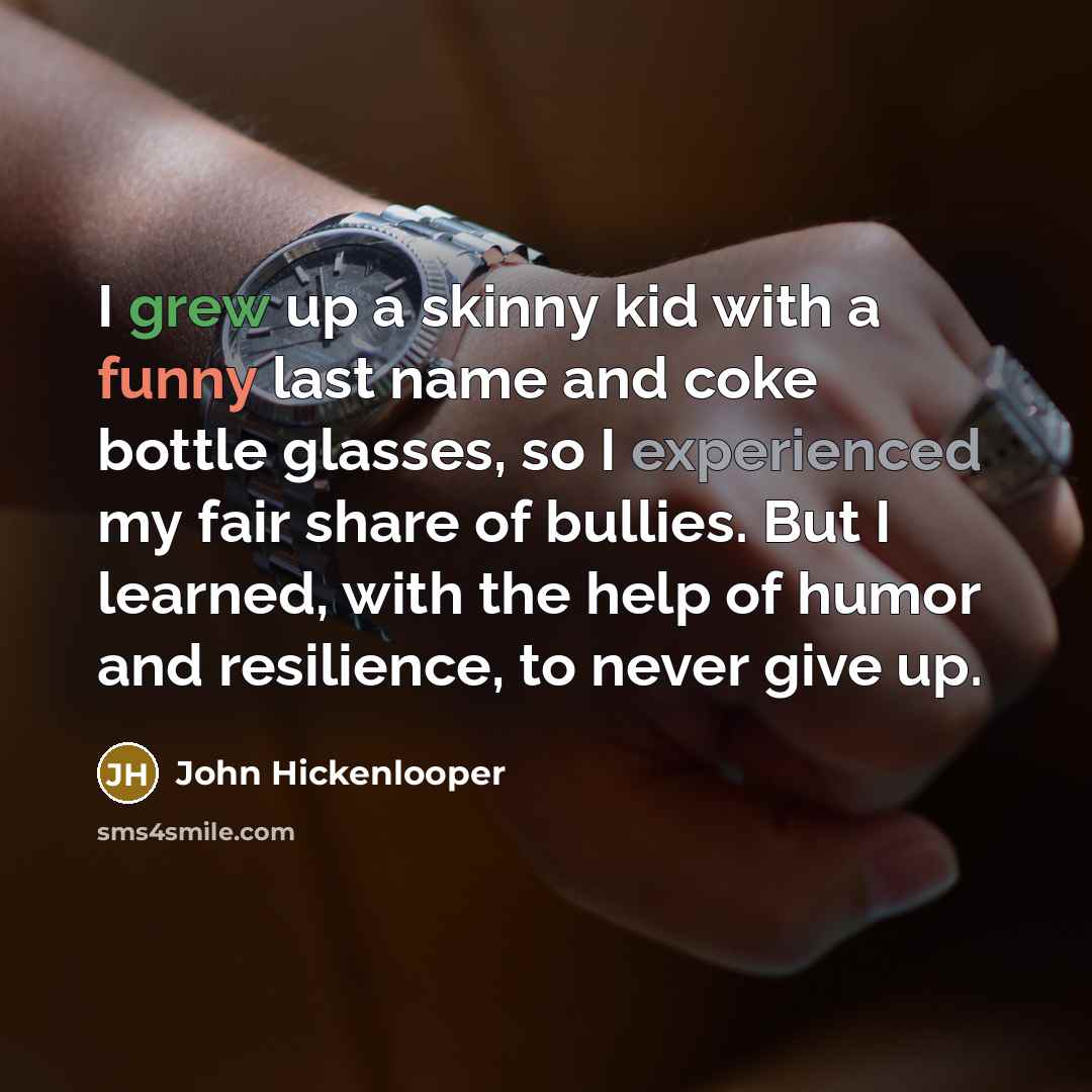 “I grew up a skinny kid with a funny last name and coke bottle glasses, so I experienced my fair share of bullies. But I learned, with the help of humor and resilience, to never give up.” quote by John Hickenlooper