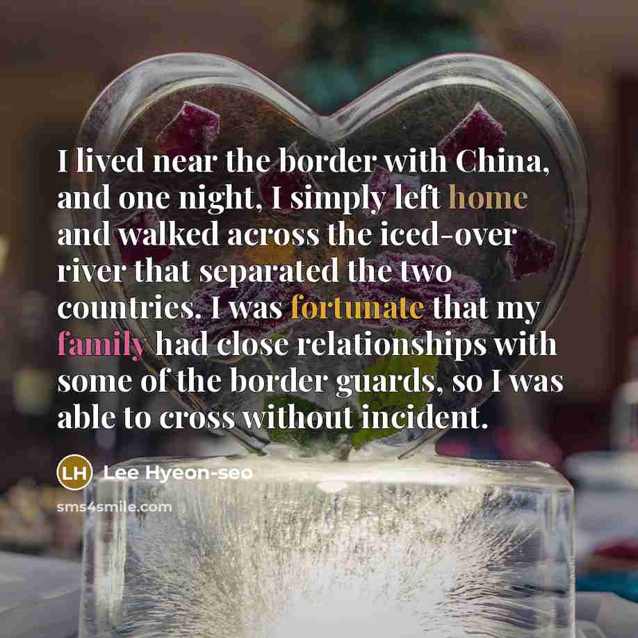 “I lived near the border with China, and one night, I simply left home and walked across the iced-over river that separated the two countries. I was fortunate that my family had close relationships with some of the border guards, so I was able to cross without incident.” quote by Lee Hyeon-seo