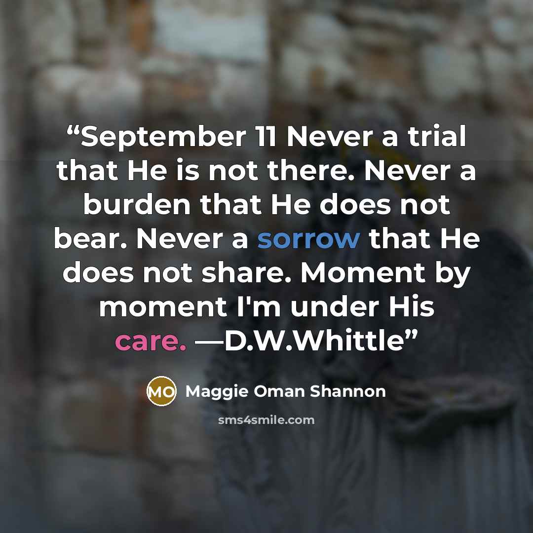 “September 11 Never a trial that He is not there. Never a burden that He does not bear. Never a sorrow that He does not share. Moment by moment I'm under His care. —D.W.Whittle” quote by Maggie Oman Shannon
