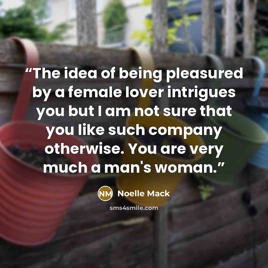 “The idea of being pleasured by a female lover intrigues you but I am not sure that you like such company otherwise. You are very much a man's woman.” quote by Noelle Mack