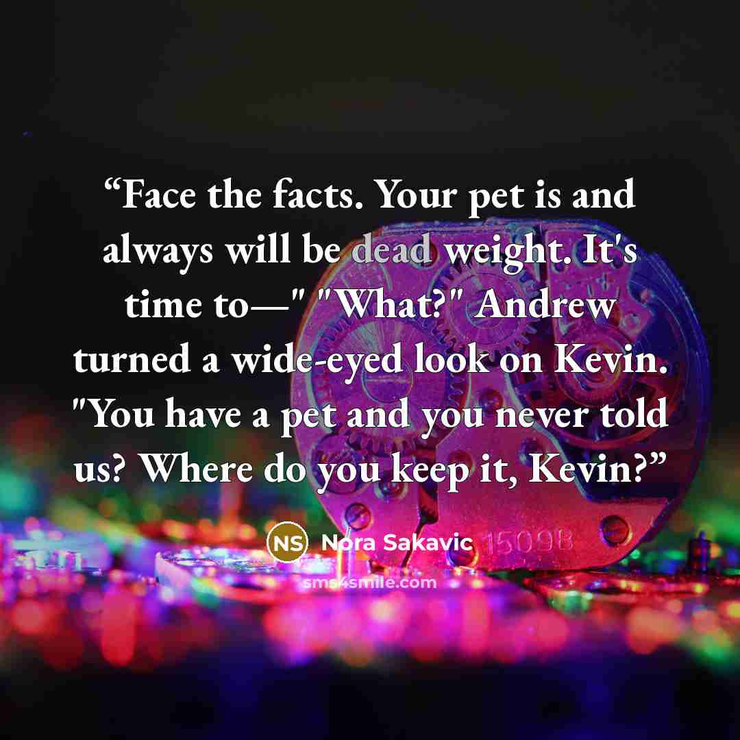“Face the facts. Your pet is and always will be dead weight. It's time to—" "What?" Andrew turned a wide-eyed look on Kevin. "You have a pet and you never told us? Where do you keep it, Kevin?” quote by Nora Sakavic