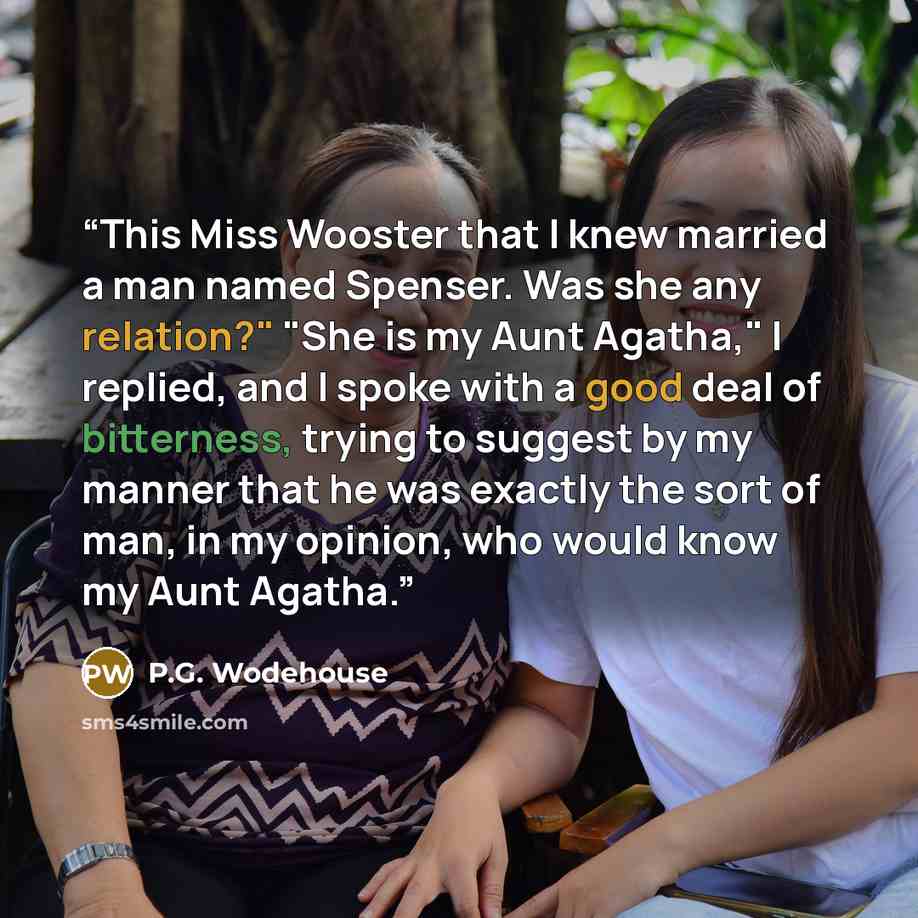 “This Miss Wooster that I knew married a man named Spenser. Was she any relation?" "She is my Aunt Agatha," I replied, and I spoke with a good deal of bitterness, trying to suggest by my manner that he was exactly the sort of man, in my opinion, who would know my Aunt Agatha.” quote by P.G. Wodehouse