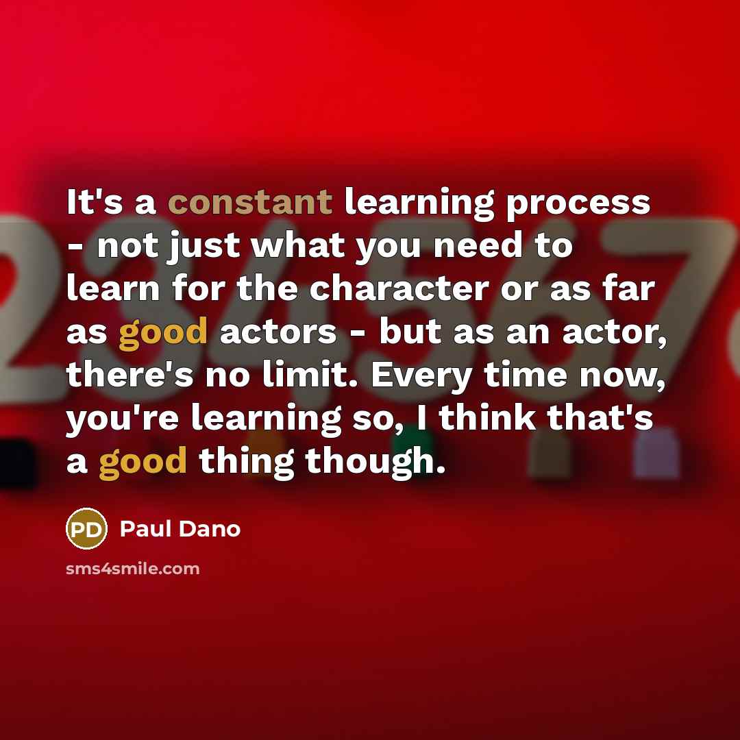 “It's a constant learning process - not just what you need to learn for the character or as far as good actors - but as an actor, there's no limit. Every time now, you're learning so, I think that's a good thing though.” quote by Paul Dano