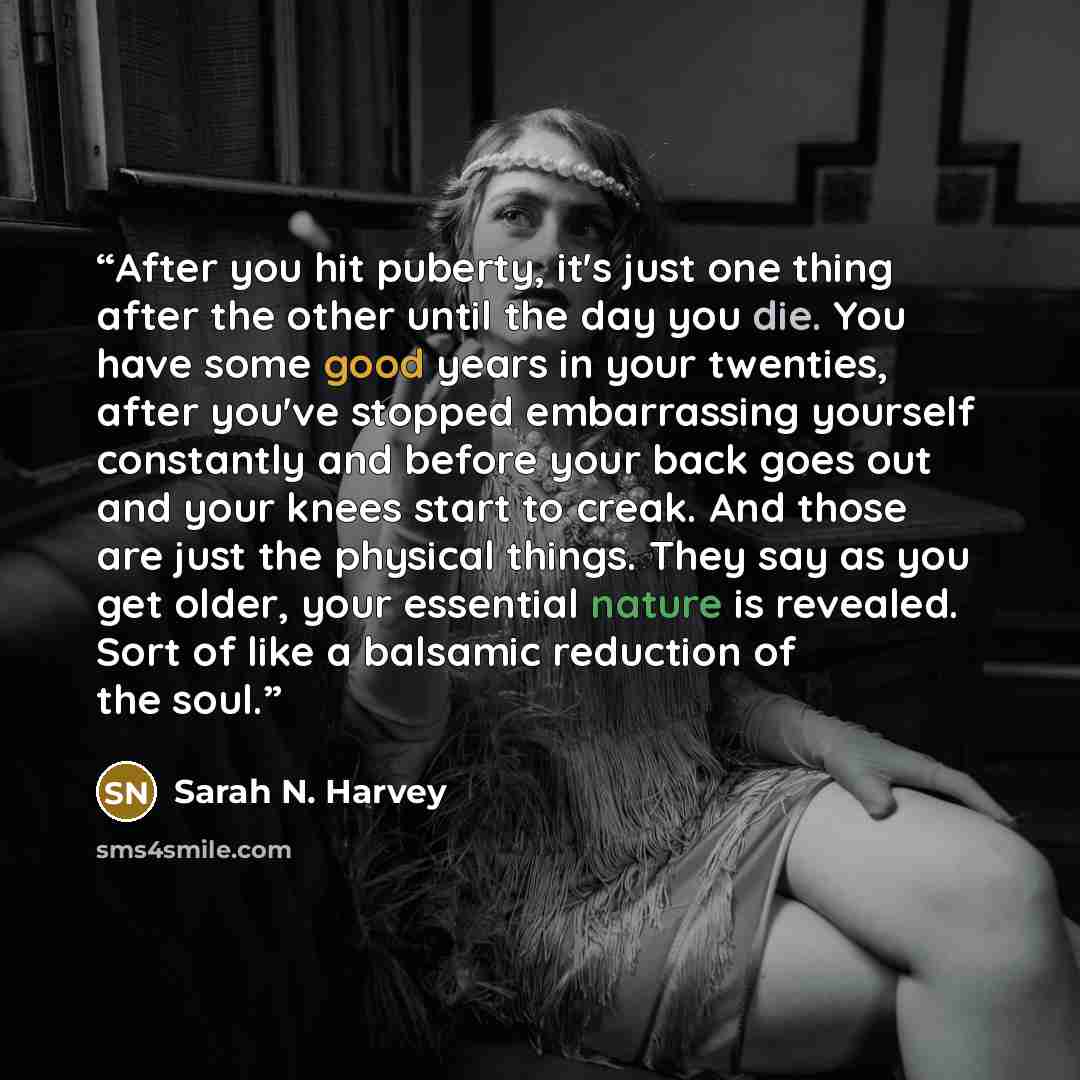 “After you hit puberty, it's just one thing after the other until the day you die. You have some good years in your twenties, after you've stopped embarrassing yourself constantly and before your back goes out and your knees start to creak. And those are just the physical things. They say as you…” quote by Sarah N. Harvey