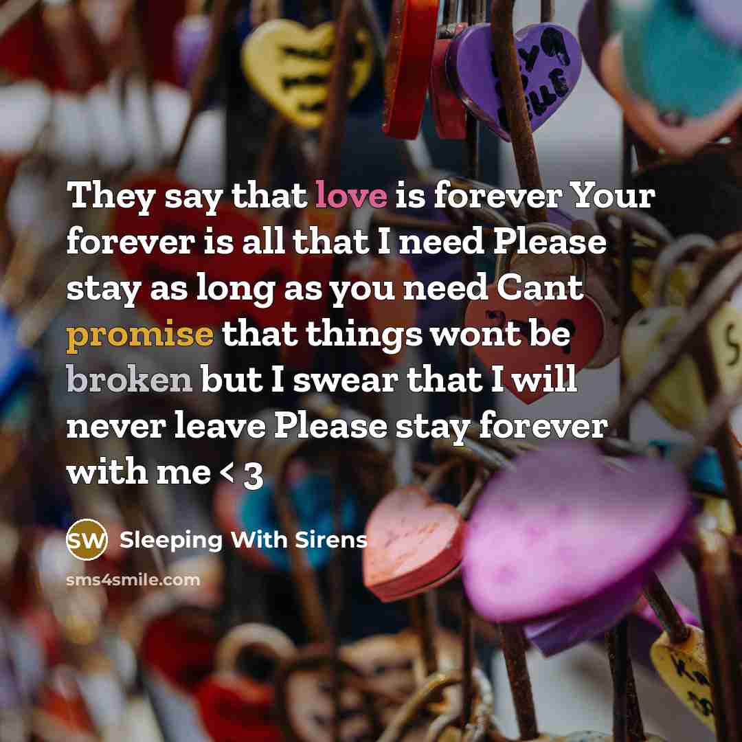 “They say that love is forever Your forever is all that I need Please stay as long as you need Cant promise that things wont be broken but I swear that I will never leave Please stay forever with me < 3” quote by Sleeping With Sirens