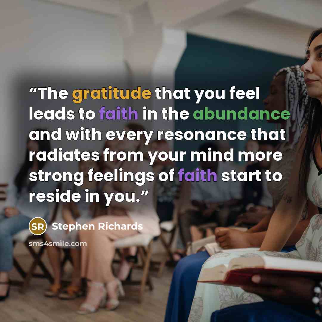 “The gratitude that you feel leads to faith in the abundance and with every resonance that radiates from your mind more strong feelings of faith start to reside in you.” quote by Stephen Richards