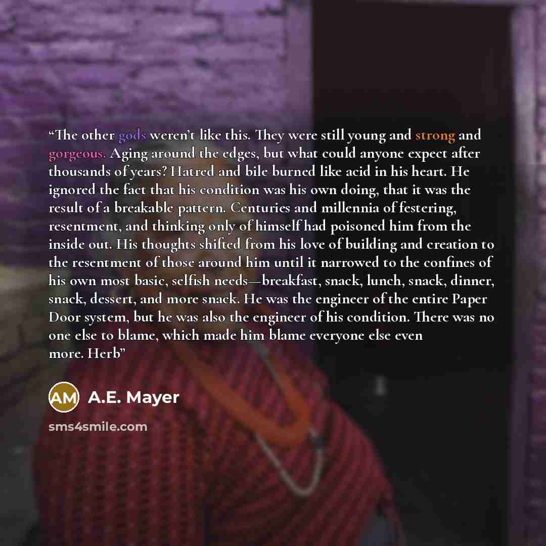 “The other gods weren’t like this. They were still young and strong and gorgeous. Aging around the edges, but what could anyone expect after thousands of years? Hatred and bile burned like acid in his heart. He ignored the fact that his condition was his own doing, that it was the result of a…” quote by A.E. Mayer