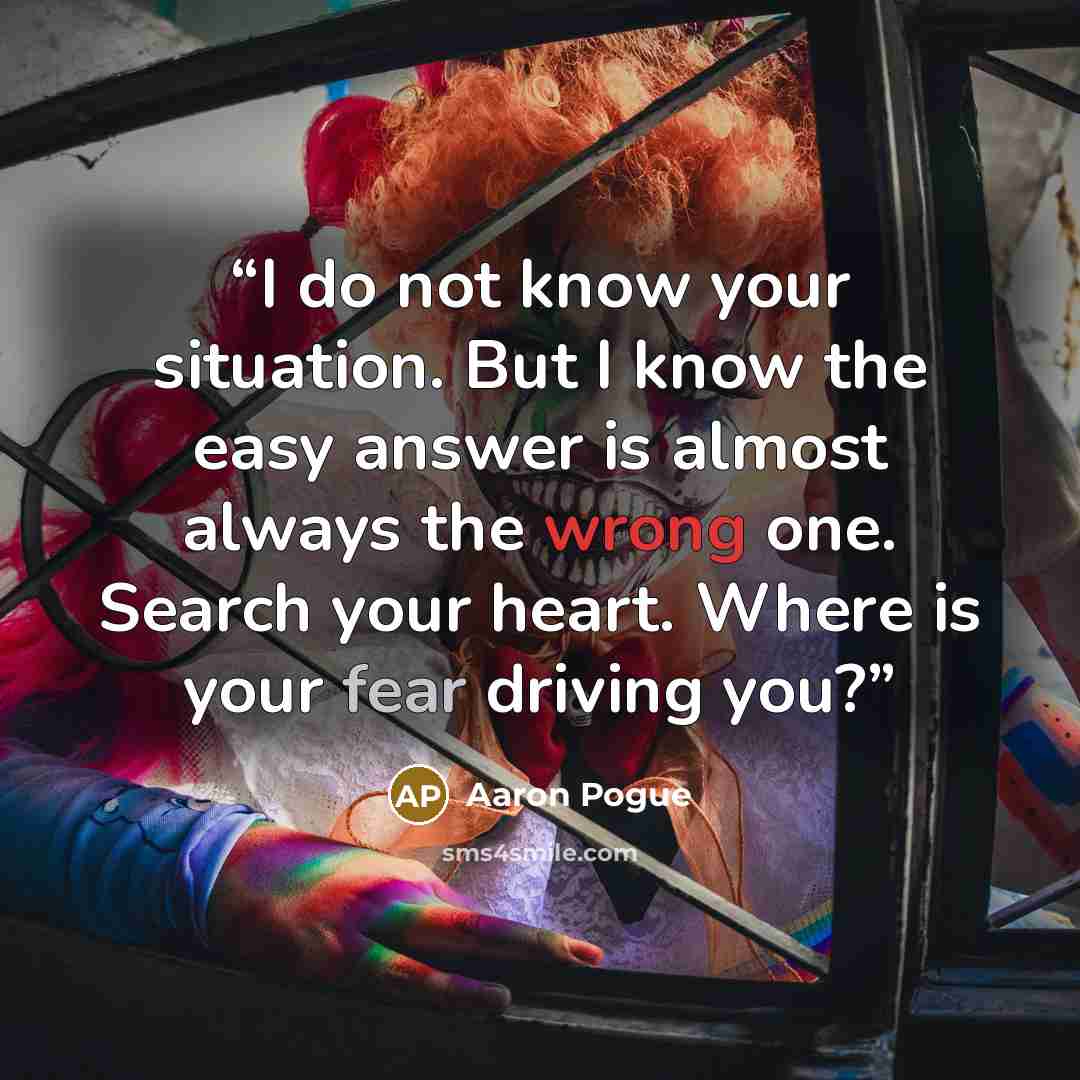 “I do not know your situation. But I know the easy answer is almost always the wrong one. Search your heart. Where is your fear driving you?” quote by Aaron Pogue