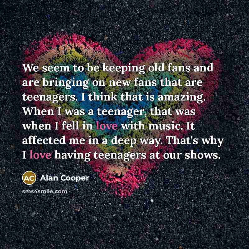 “We seem to be keeping old fans and are bringing on new fans that are teenagers. I think that is amazing. When I was a teenager, that was when I fell in love with music. It affected me in a deep way. That's why I love having teenagers at our shows.” quote by Alan Cooper