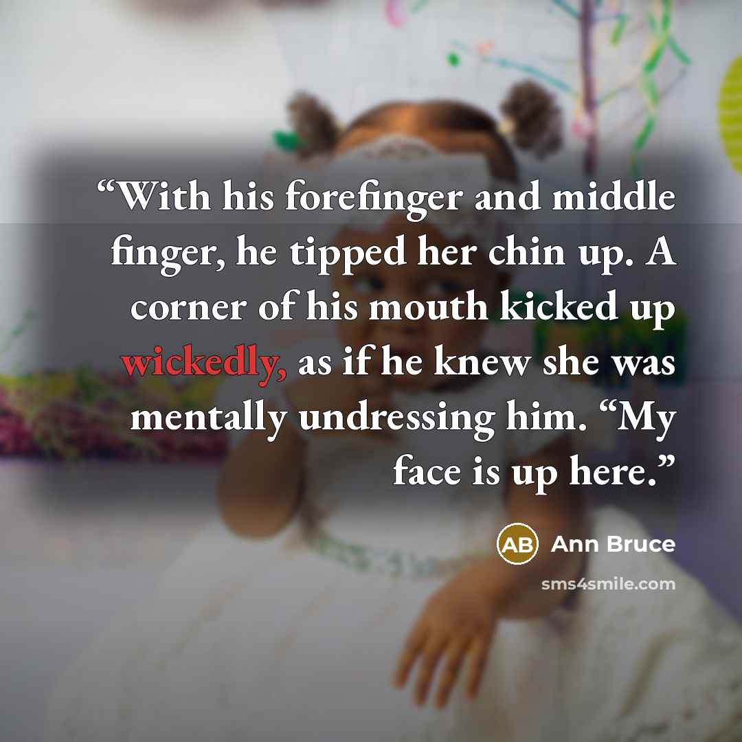 “With his forefinger and middle finger, he tipped her chin up. A corner of his mouth kicked up wickedly, as if he knew she was mentally undressing him. “My face is up here.” quote by Ann Bruce