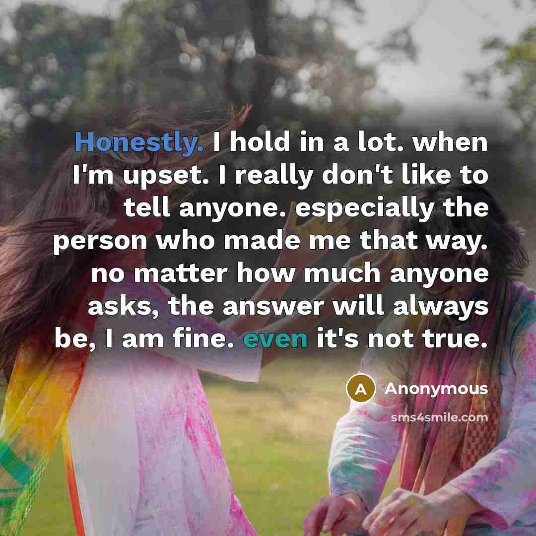 “Honestly. I hold in a lot. when I'm upset. I really don't like to tell anyone. especially the person who made me that way. no matter how much anyone asks, the answer will always be, I am fine. even it's not true.” quote by Anonymous