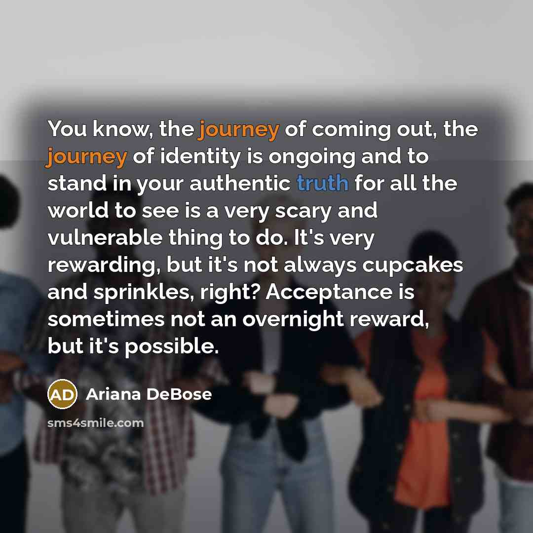 “You know, the journey of coming out, the journey of identity is ongoing and to stand in your authentic truth for all the world to see is a very scary and vulnerable thing to do. It's very rewarding, but it's not always cupcakes and sprinkles, right? Acceptance is sometimes not an overnight reward…” quote by Ariana DeBose