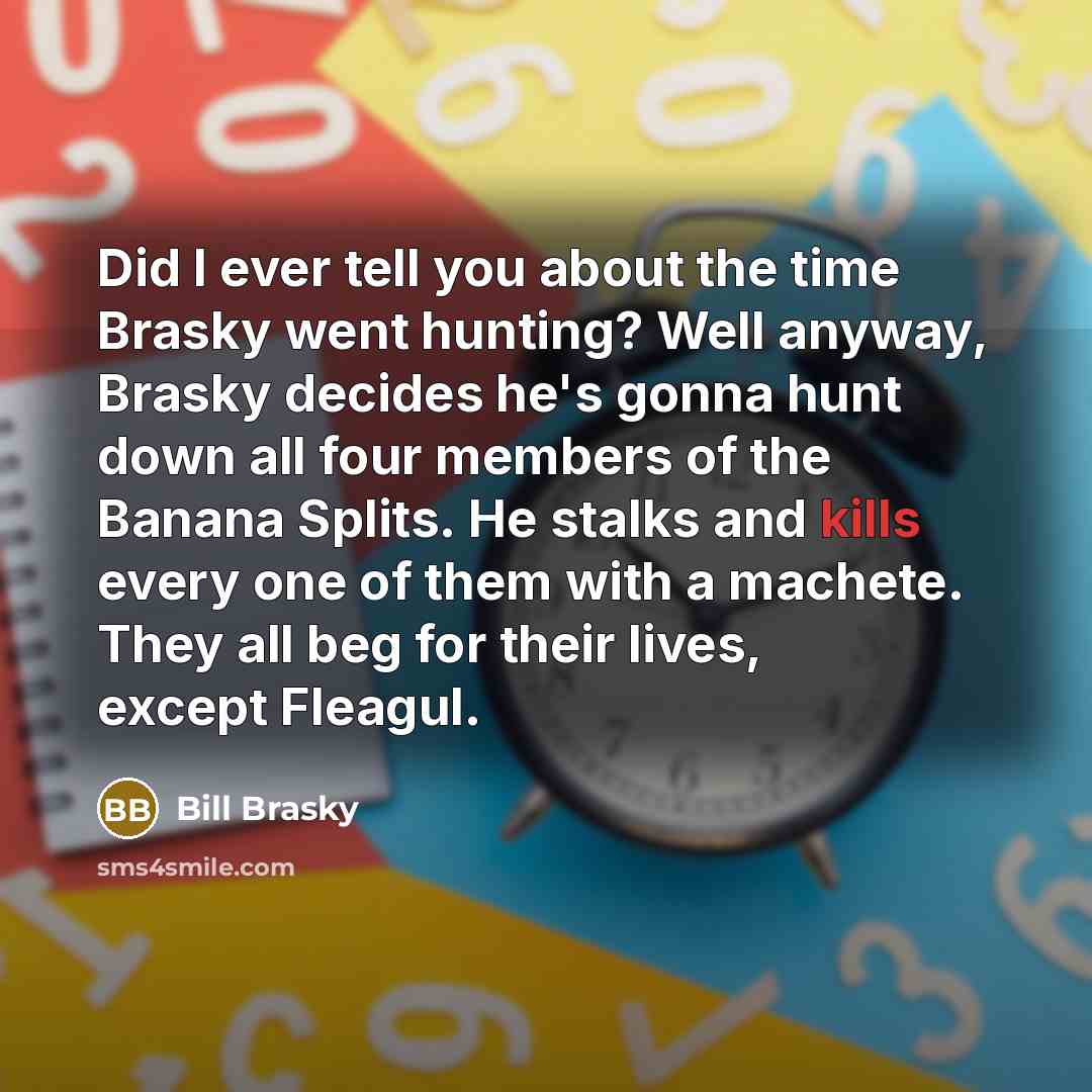 “Did I ever tell you about the time Brasky went hunting? Well anyway, Brasky decides he's gonna hunt down all four members of the Banana Splits. He stalks and kills every one of them with a machete. They all beg for their lives, except Fleagul.” quote by Bill Brasky