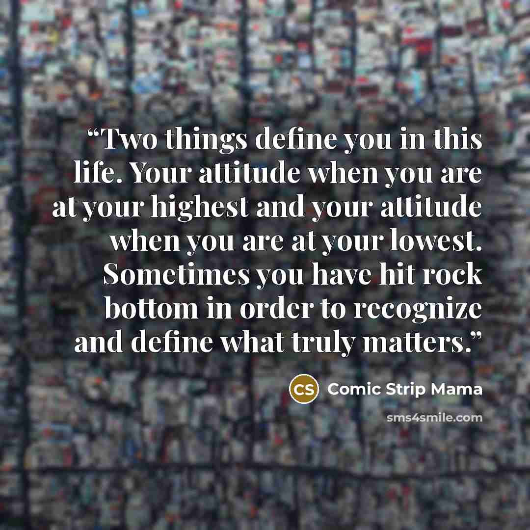 “Two things define you in this life. Your attitude when you are at your highest and your attitude when you are at your lowest. Sometimes you have hit rock bottom in order to recognize and define what truly matters.” quote by Comic Strip Mama