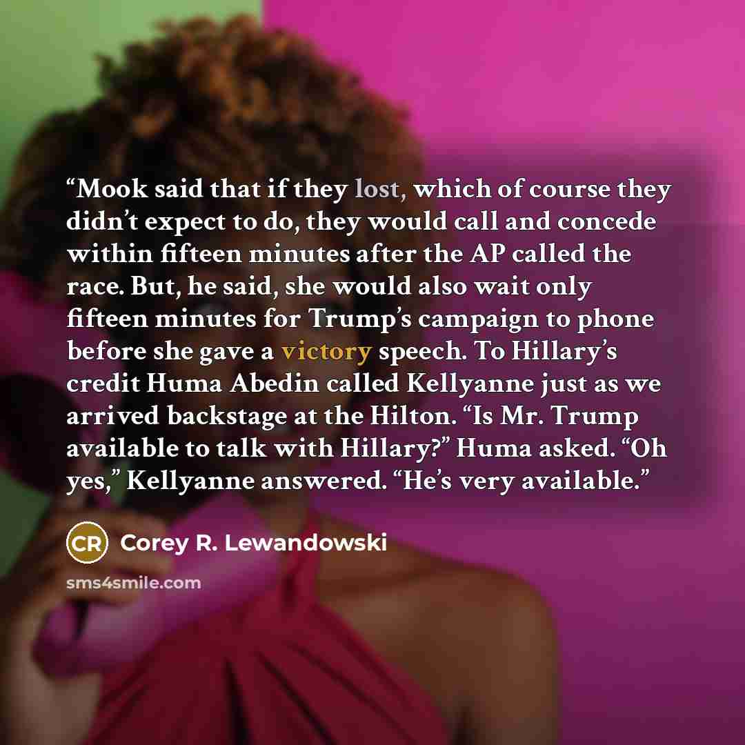 “Mook said that if they lost, which of course they didn’t expect to do, they would call and concede within fifteen minutes after the AP called the race. But, he said, she would also wait only fifteen minutes for Trump’s campaign to phone before she gave a victory speech. To Hillary’s credit Huma…” quote by Corey R. Lewandowski