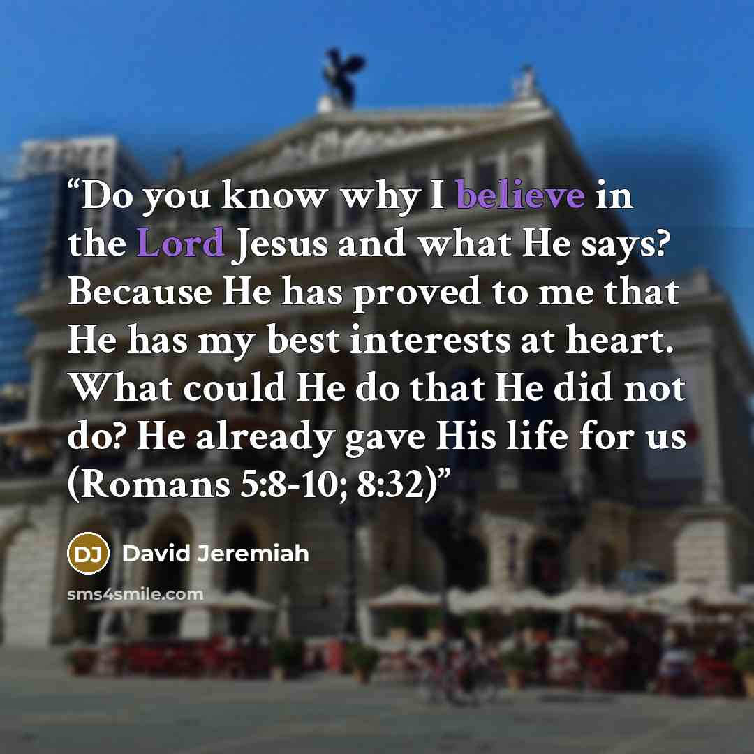 “Do you know why I believe in the Lord Jesus and what He says? Because He has proved to me that He has my best interests at heart. What could He do that He did not do? He already gave His life for us (Romans 5:8-10; 8:32)” quote by David Jeremiah