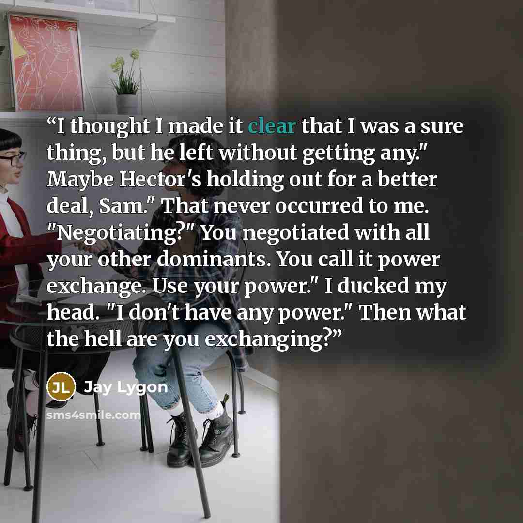 “I thought I made it clear that I was a sure thing, but he left without getting any." Maybe Hector's holding out for a better deal, Sam." That never occurred to me. "Negotiating?" You negotiated with all your other dominants. You call it power exchange. Use your power." I ducked my head. "I don't…” quote by Jay Lygon