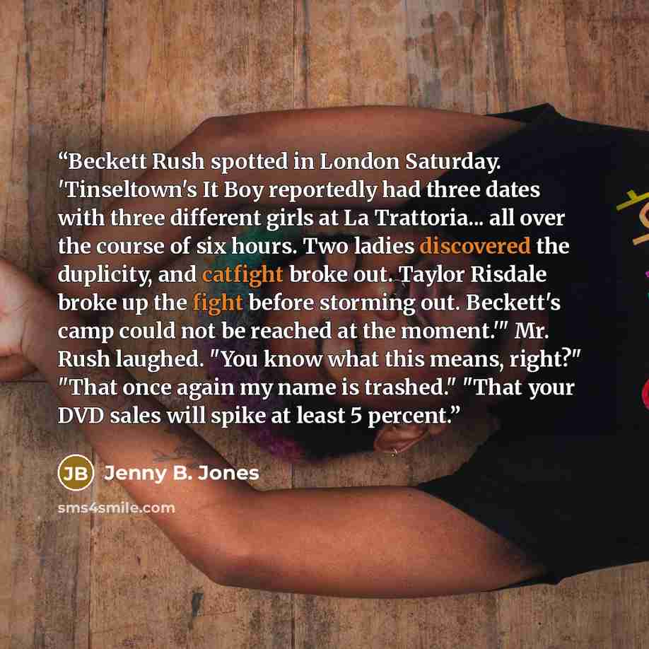 “Beckett Rush spotted in London Saturday. 'Tinseltown's It Boy reportedly had three dates with three different girls at La Trattoria... all over the course of six hours. Two ladies discovered the duplicity, and catfight broke out. Taylor Risdale broke up the fight before storming out. Beckett's…” quote by Jenny B. Jones
