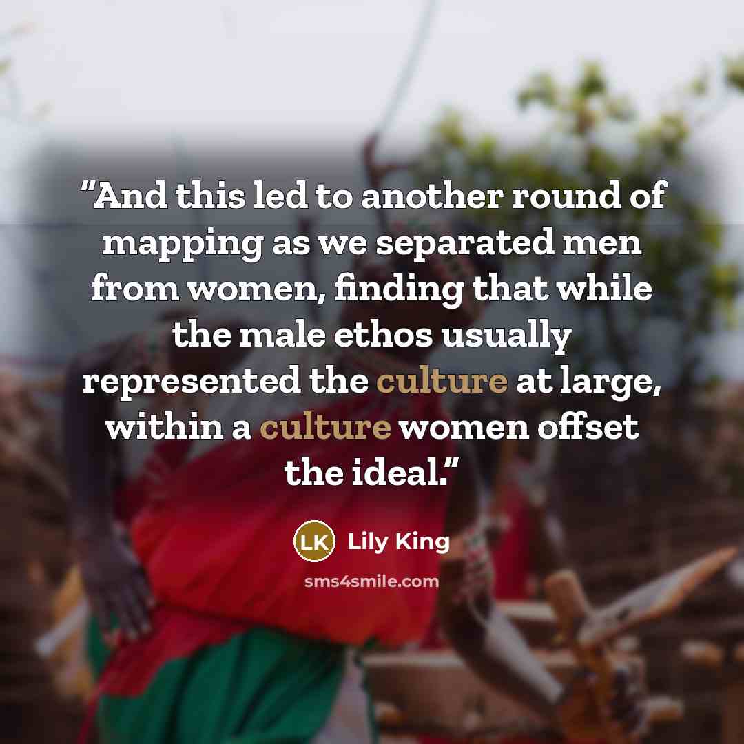 “And this led to another round of mapping as we separated men from women, finding that while the male ethos usually represented the culture at large, within a culture women offset the ideal.” quote by Lily King