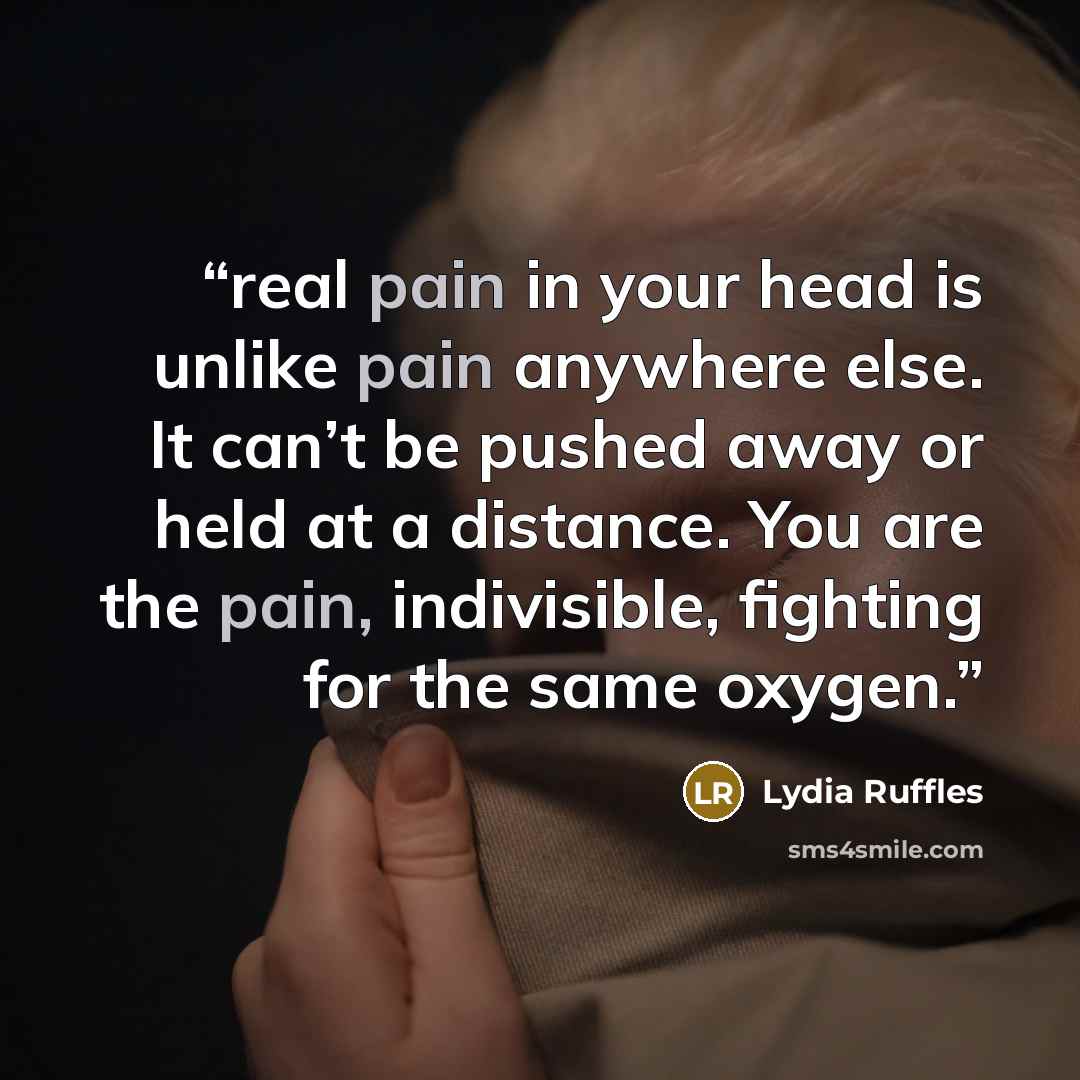 “real pain in your head is unlike pain anywhere else. It can’t be pushed away or held at a distance. You are the pain, indivisible, fighting for the same oxygen.” quote by Lydia Ruffles