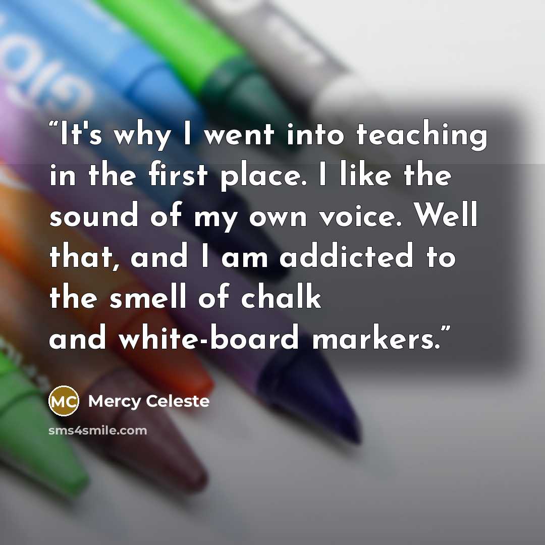 “It's why I went into teaching in the first place. I like the sound of my own voice. Well that, and I am addicted to the smell of chalk and white-board markers.” quote by Mercy Celeste