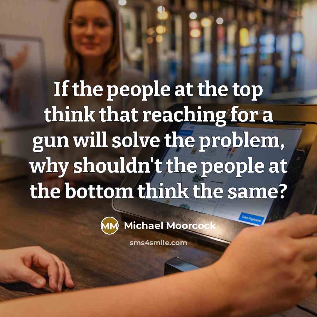 “If the people at the top think that reaching for a gun will solve the problem, why shouldn't the people at the bottom think the same?” quote by Michael Moorcock