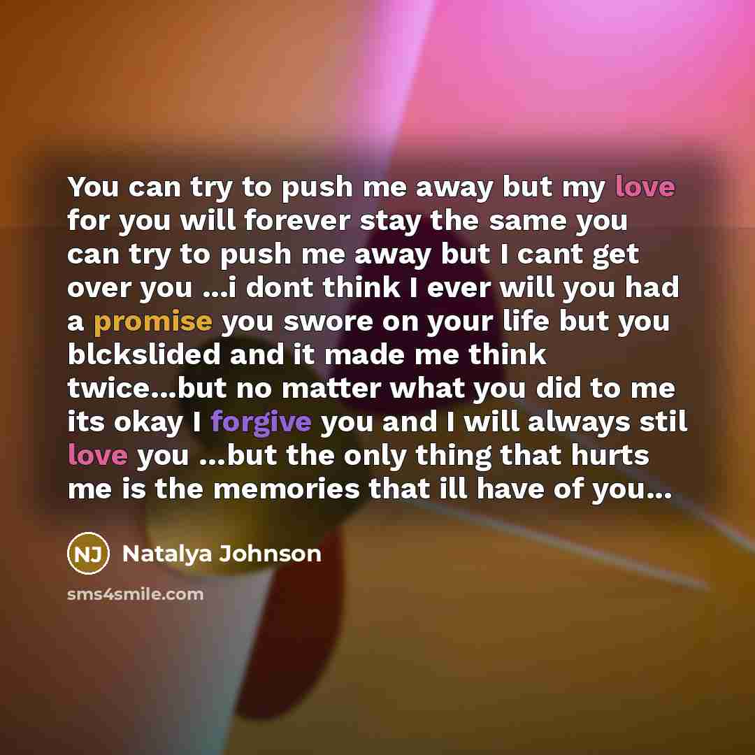 “You can try to push me away but my love for you will forever stay the same you can try to push me away but I cant get over you ...i dont think I ever will you had a promise you swore on your life but you blckslided and it made me think twice...but no matter what you did to me its okay I forgive…” quote by Natalya Johnson