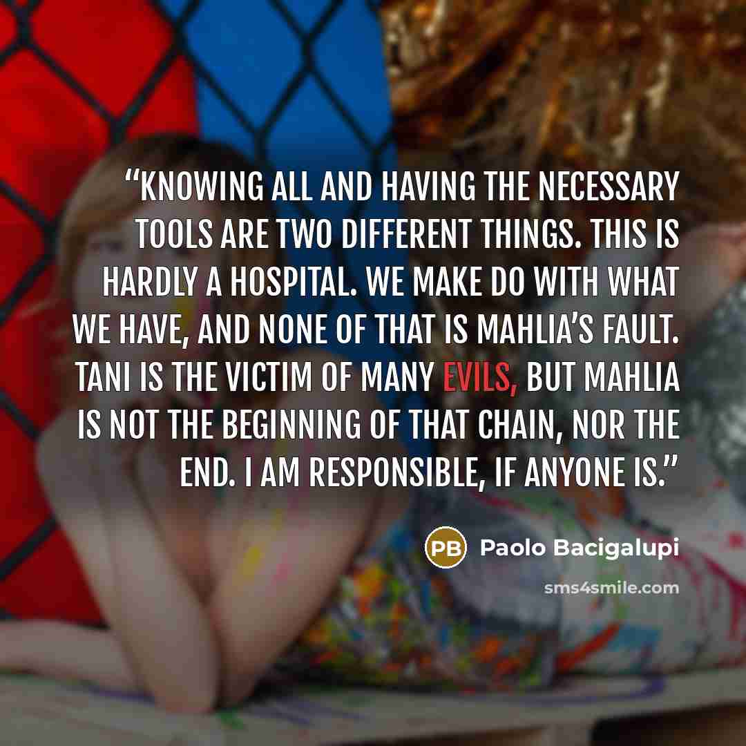 “Knowing all and having the necessary tools are two different things. This is hardly a hospital. We make do with what we have, and none of that is Mahlia’s fault. Tani is the victim of many evils, but Mahlia is not the beginning of that chain, nor the end. I am responsible, if anyone is.” quote by Paolo Bacigalupi