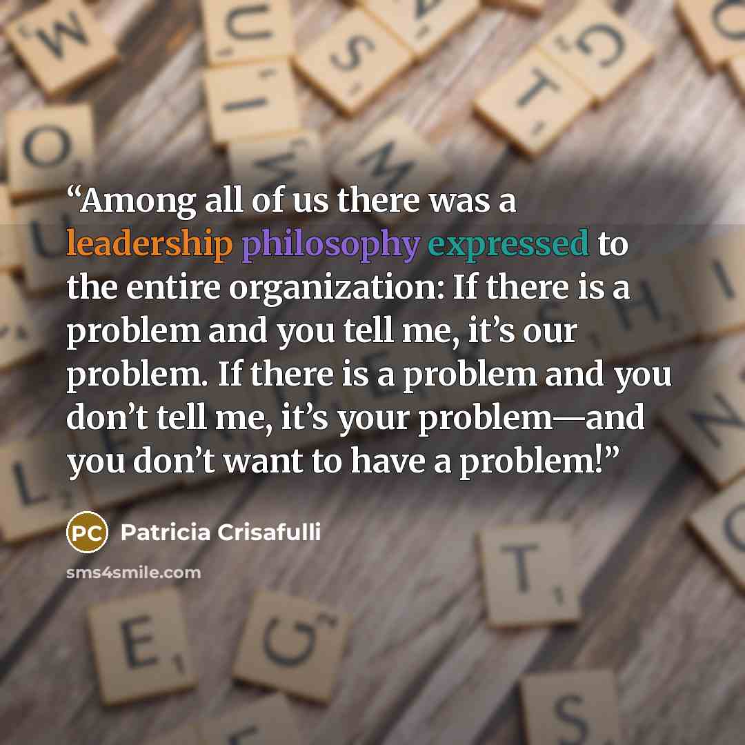 “Among all of us there was a leadership philosophy expressed to the entire organization: If there is a problem and you tell me, it’s our problem. If there is a problem and you don’t tell me, it’s your problem—and you don’t want to have a problem!” quote by Patricia Crisafulli