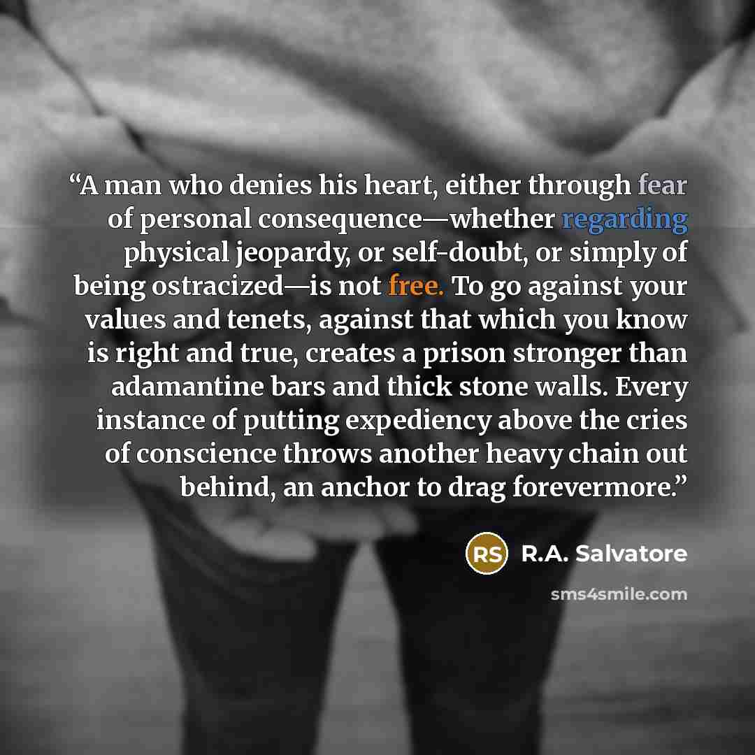 “A man who denies his heart, either through fear of personal consequence—whether regarding physical jeopardy, or self-doubt, or simply of being ostracized—is not free. To go against your values and tenets, against that which you know is right and true, creates a prison stronger than adamantine bars…” quote by R.A. Salvatore