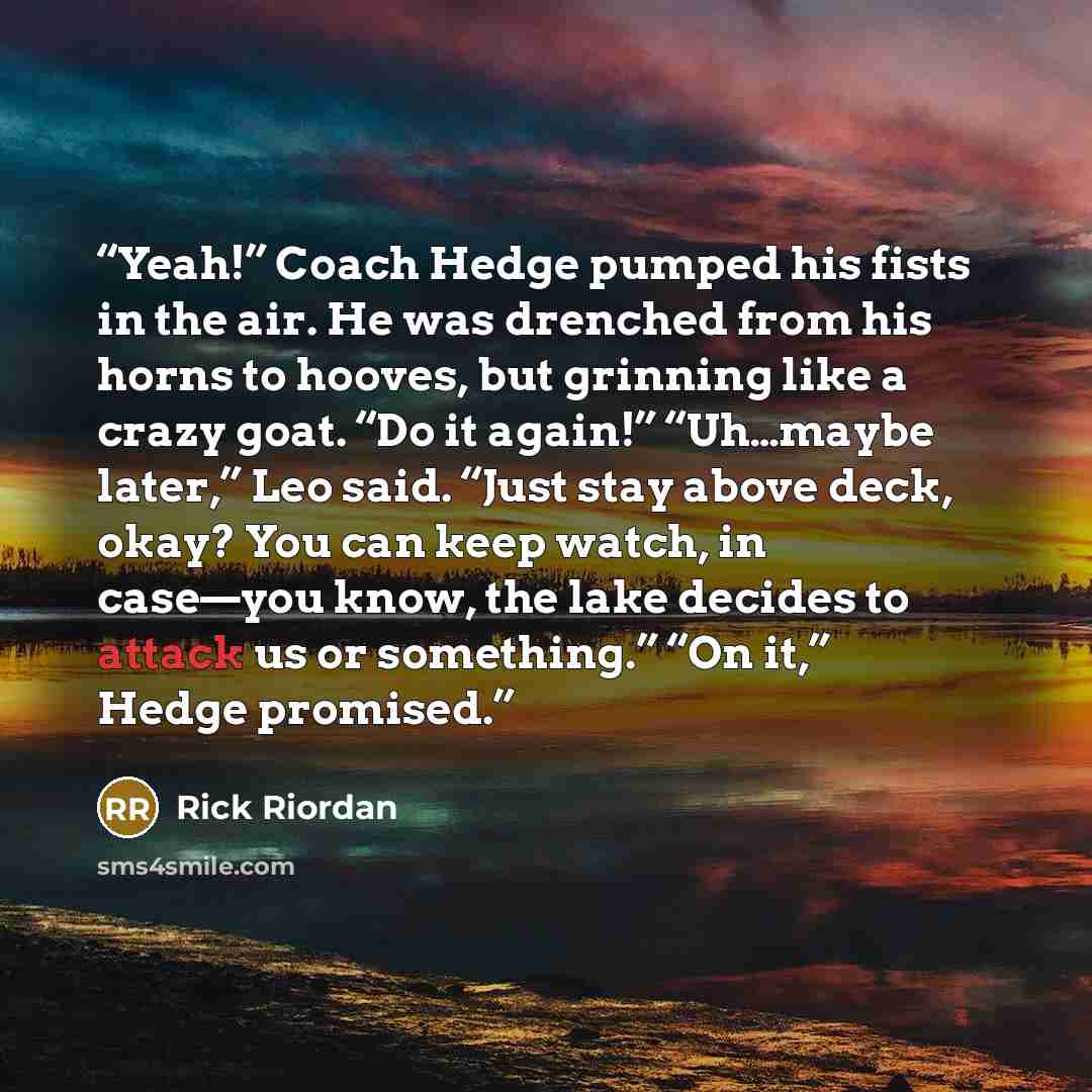 “Yeah!” Coach Hedge pumped his fists in the air. He was drenched from his horns to hooves, but grinning like a crazy goat. “Do it again!” “Uh…maybe later,” Leo said. “Just stay above deck, okay? You can keep watch, in case—you know, the lake decides to attack us or something.” “On it,” Hedge…” quote by Rick Riordan