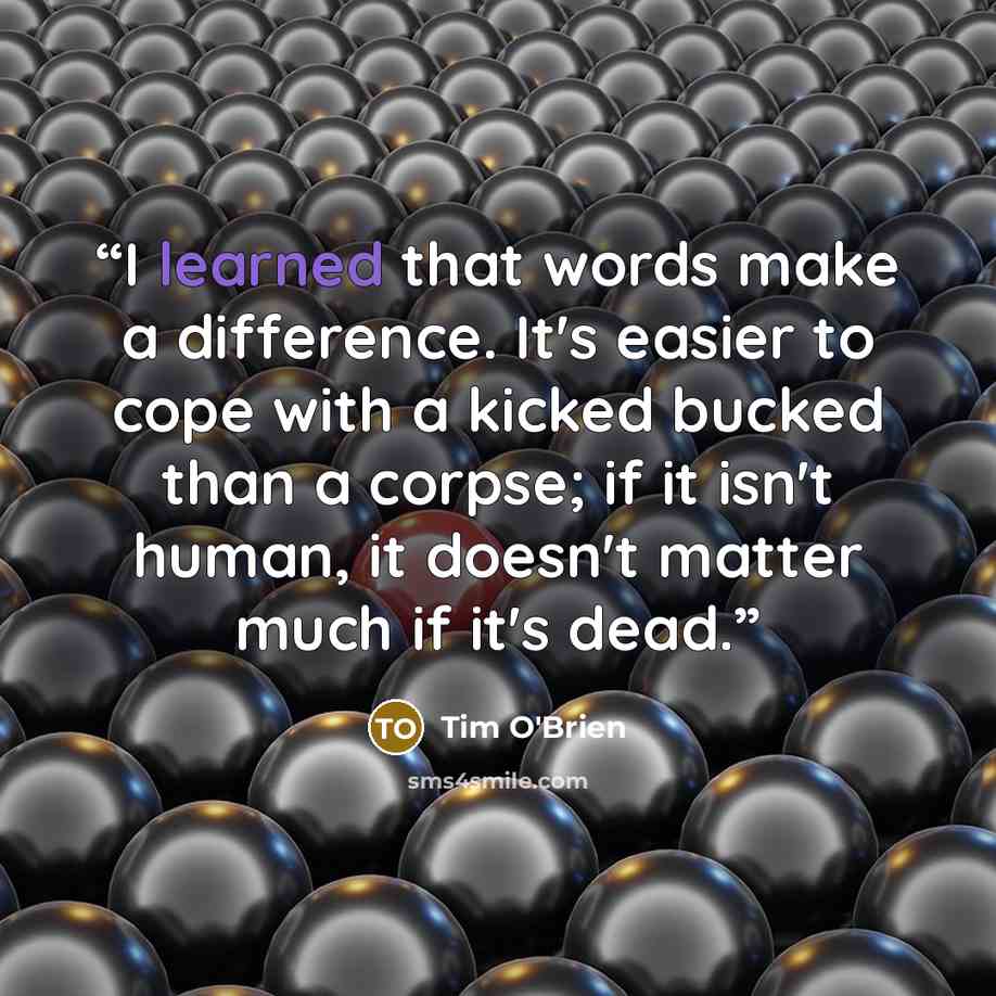 “I learned that words make a difference. It's easier to cope with a kicked bucked than a corpse; if it isn't human, it doesn't matter much if it's dead.” quote by Tim O'Brien