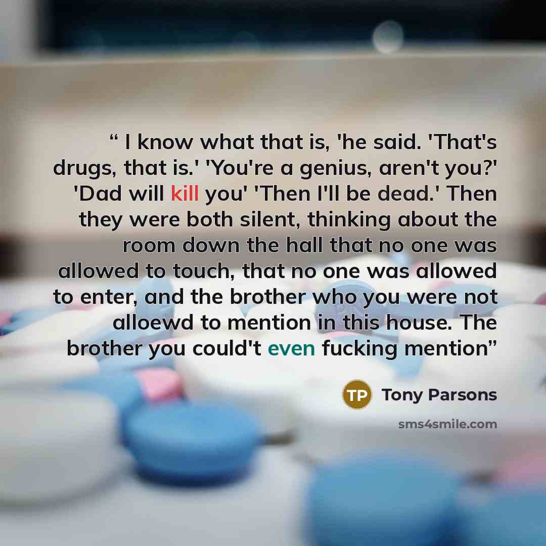 “I know what that is, 'he said. 'That's drugs, that is.' 'You're a genius, aren't you?' 'Dad will kill you' 'Then I'll be dead.' Then they were both silent, thinking about the room down the hall that no one was allowed to touch, that no one was allowed to enter, and the brother who you were not…” quote by Tony Parsons