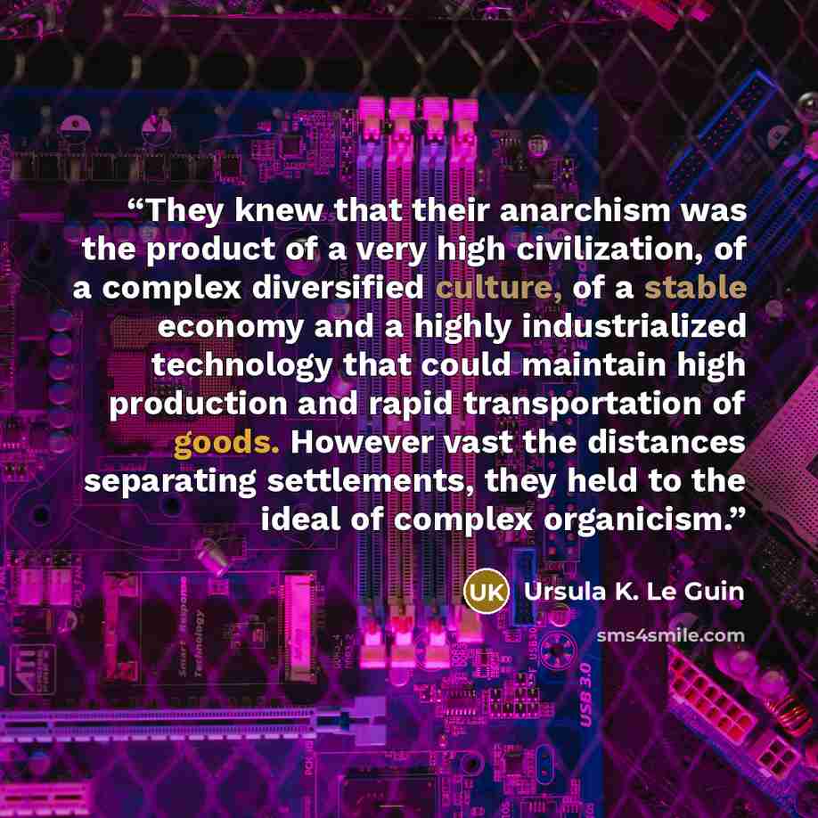 “They knew that their anarchism was the product of a very high civilization, of a complex diversified culture, of a stable economy and a highly industrialized technology that could maintain high production and rapid transportation of goods. However vast the distances separating settlements, they…” quote by Ursula K. Le Guin