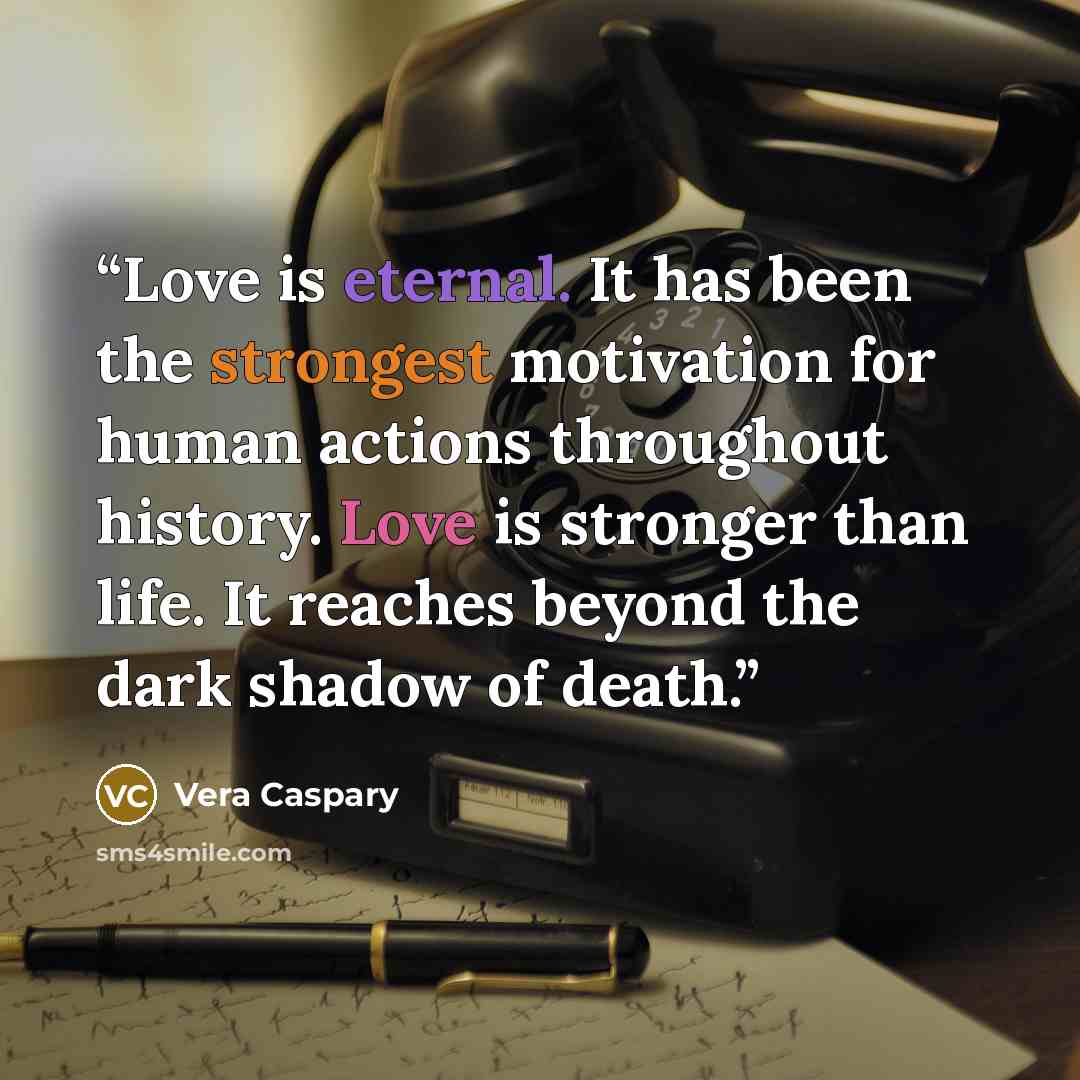“Love is eternal. It has been the strongest motivation for human actions throughout history. Love is stronger than life. It reaches beyond the dark shadow of death.” quote by Vera Caspary