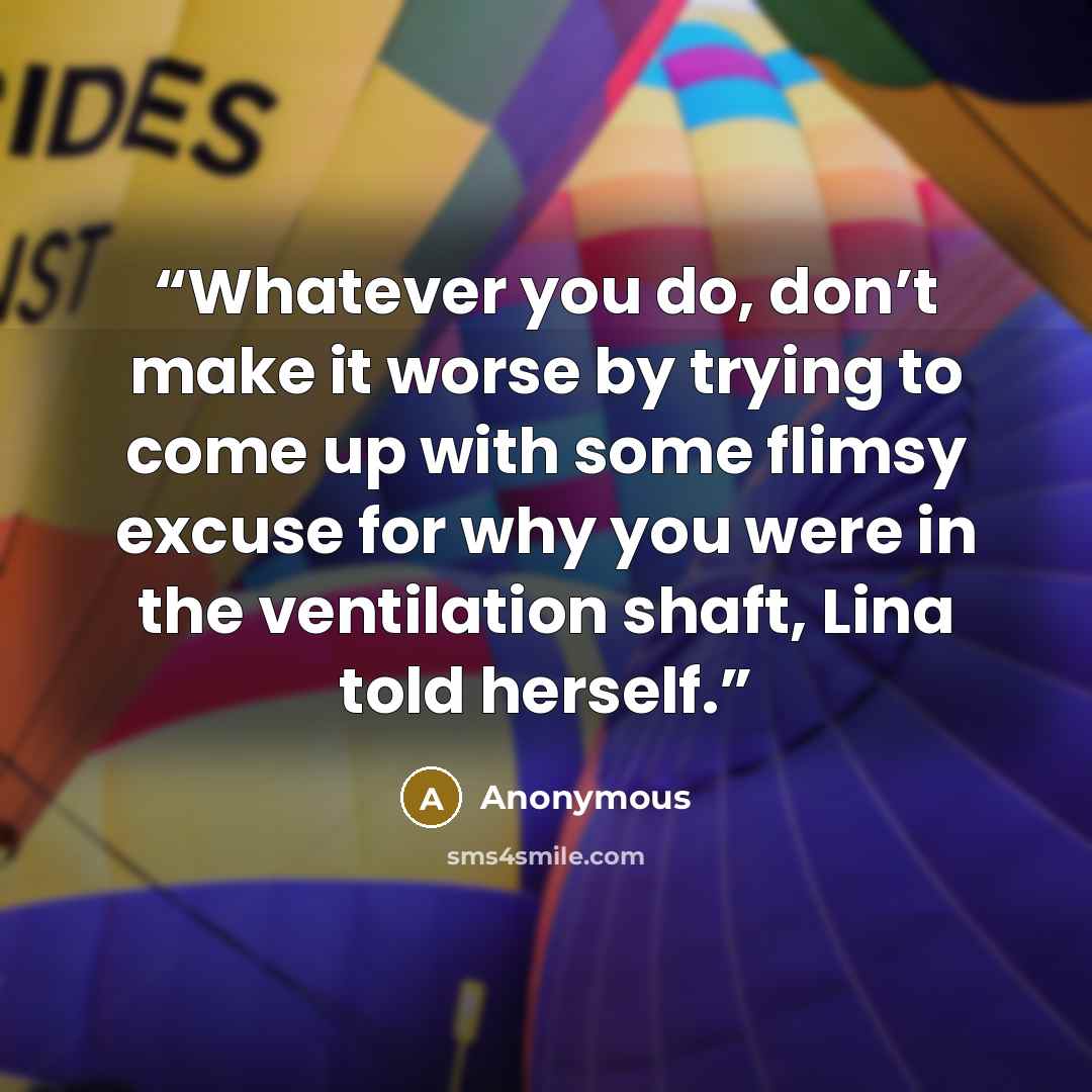 “Whatever you do, don’t make it worse by trying to come up with some flimsy excuse for why you were in the ventilation shaft, Lina told herself.” quote by Anonymous