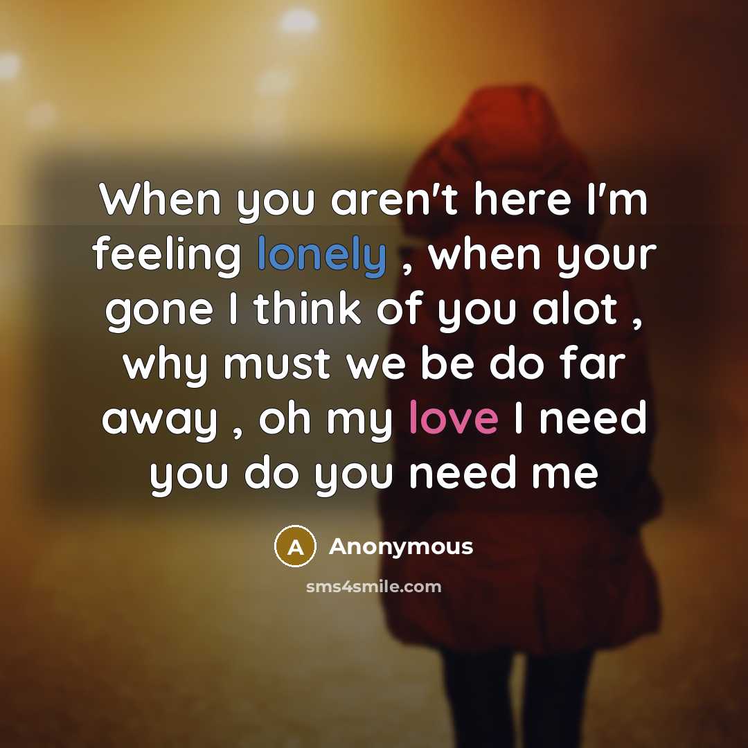 “When you aren't here I'm feeling lonely , when your gone I think of you alot , why must we be do far away , oh my love I need you do you need me” quote by Anonymous