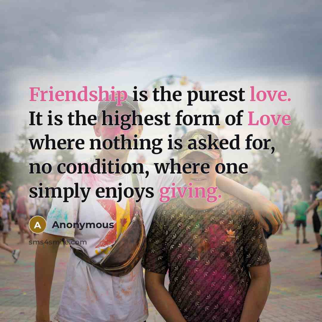 “Friendship is the purest love. It is the highest form of Love where nothing is asked for, no condition, where one simply enjoys giving.” quote by Anonymous