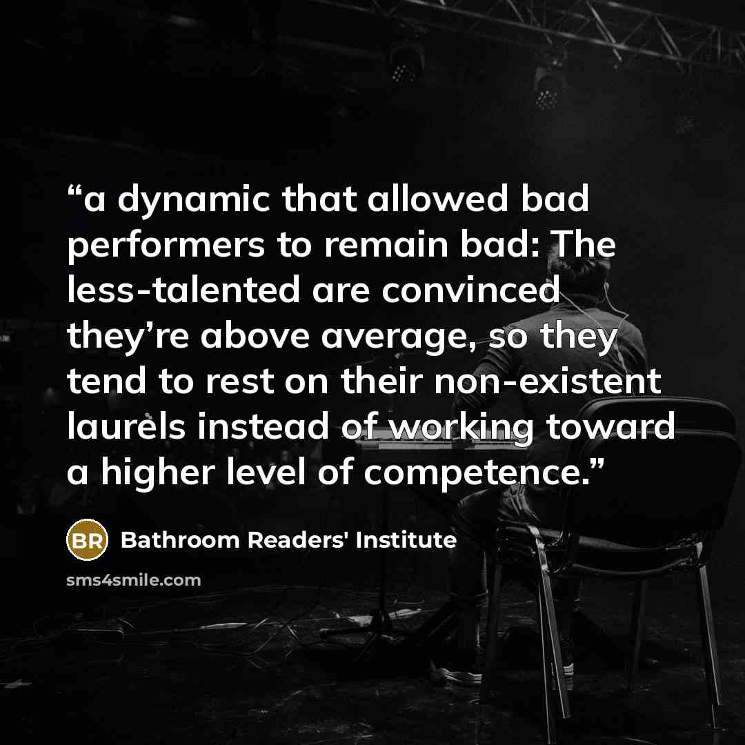 “a dynamic that allowed bad performers to remain bad: The less-talented are convinced they’re above average, so they tend to rest on their non-existent laurels instead of working toward a higher level of competence.” quote by Bathroom Readers' Institute